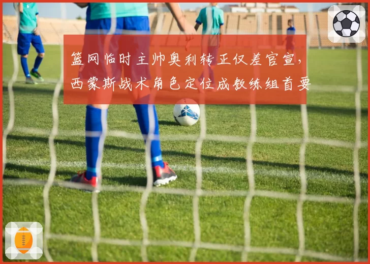 篮网临时主帅奥利转正仅差官宣,西蒙斯战术角色定位成教练组首要难题__br_