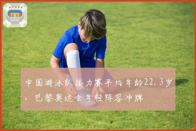 中国游泳队接力赛平均年龄22.3岁，巴黎奥运会年轻阵容冲牌