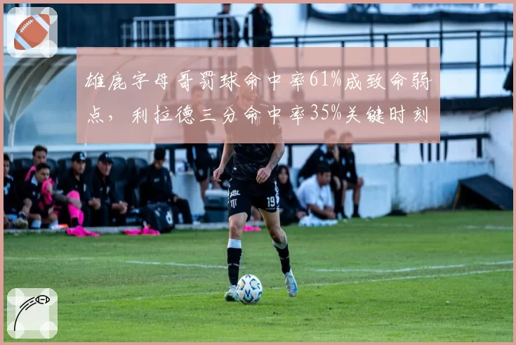 雄鹿字母哥罚球命中率61%成致命弱点,利拉德三分命中率35%关键时刻失准
