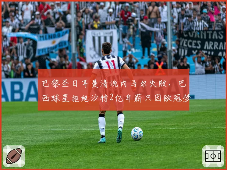 巴黎圣日耳曼清洗内马尔失败,巴西球星拒绝沙特2亿年薪只因欧冠梦