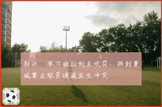 孙兴慜单刀被拉倒未吹罚,热刺曼城赛后球员通道发生冲突