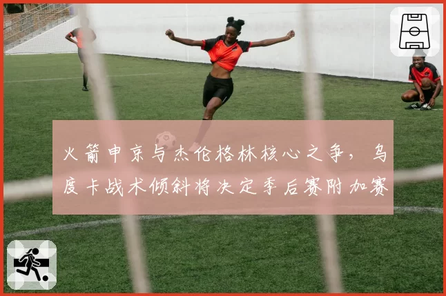 火箭申京与杰伦格林核心之争，乌度卡战术倾斜将决定季后赛附加赛命运？
