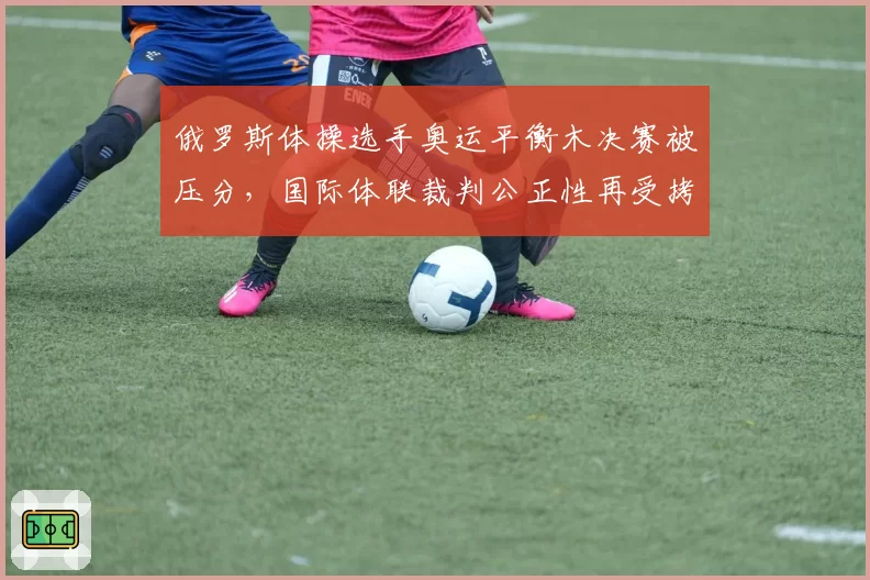 俄罗斯体操选手奥运平衡木决赛被压分,国际体联裁判公正性再受拷问