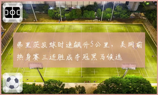 弗里茨发球时速飙升5公里,美网前热身赛三连胜成夺冠黑马候选