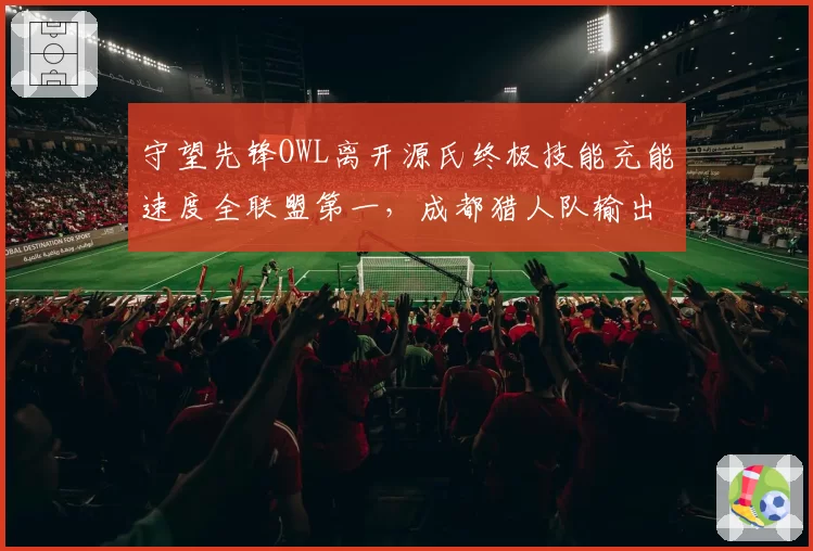 守望先锋OWL离开源氏终极技能充能速度全联盟第一,成都猎人队输出核心依赖几何?