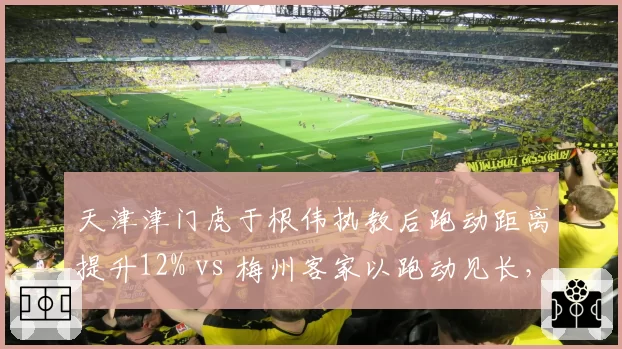 天津津门虎于根伟执教后跑动距离提升12% vs 梅州客家以跑动见长,体能对决谁更强?