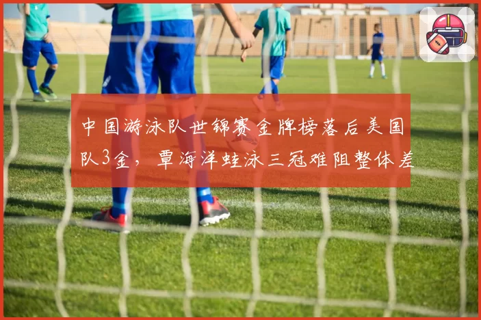 中国游泳队世锦赛金牌榜落后美国队3金，覃海洋蛙泳三冠难阻整体差距