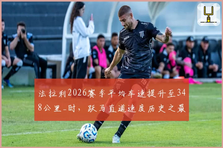 法拉利2026赛季平均车速提升至348公里_时,跃马直道速度历史之最