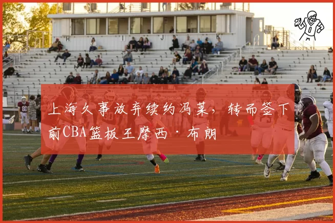 上海久事放弃续约冯莱,转而签下前CBA篮板王摩西·布朗
