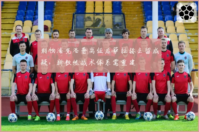 利物浦克洛普离任后萨拉赫去留成疑,新教练战术体系需重建