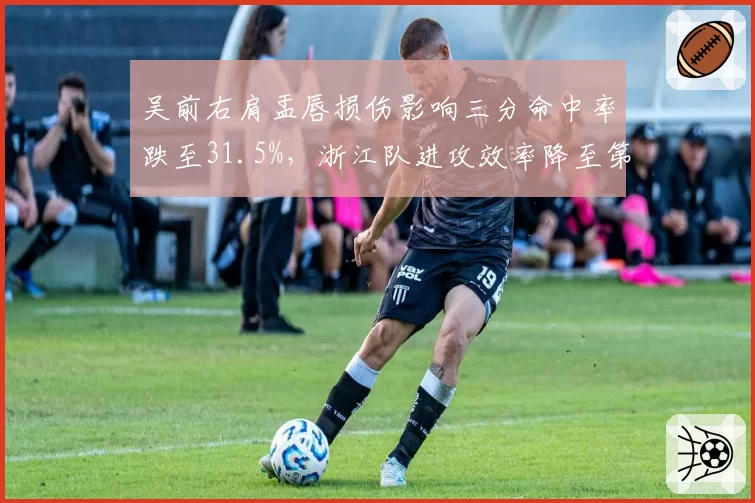 吴前右肩盂唇损伤影响三分命中率跌至31.5%,浙江队进攻效率降至第6