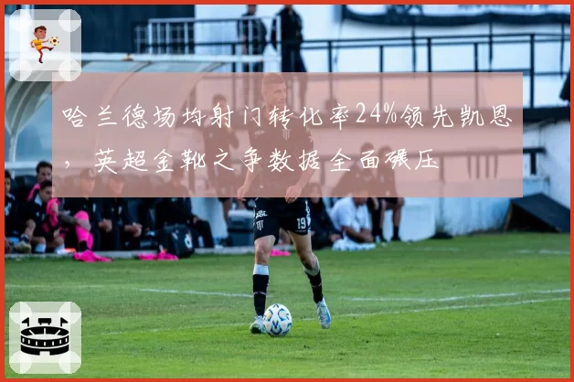 哈兰德场均射门转化率24%领先凯恩,英超金靴之争数据全面碾压