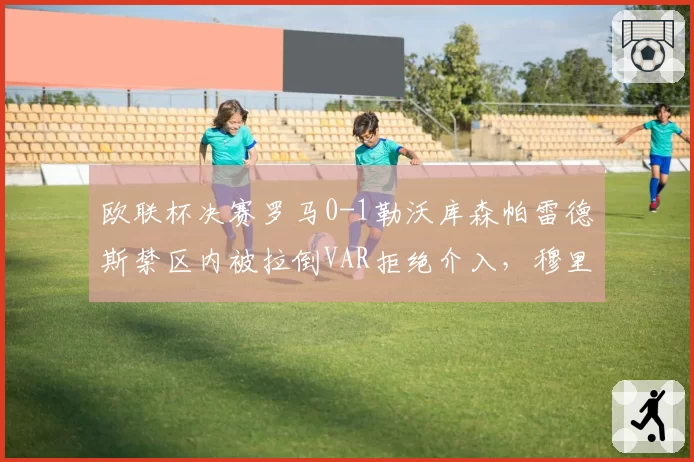 欧联杯决赛罗马0-1勒沃库森帕雷德斯禁区内被拉倒VAR拒绝介入,穆里尼奥赛后怒砸战术板