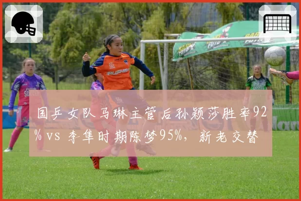 国乒女队马琳主管后孙颖莎胜率92% vs 李隼时期陈梦95%,新老交替影响显现