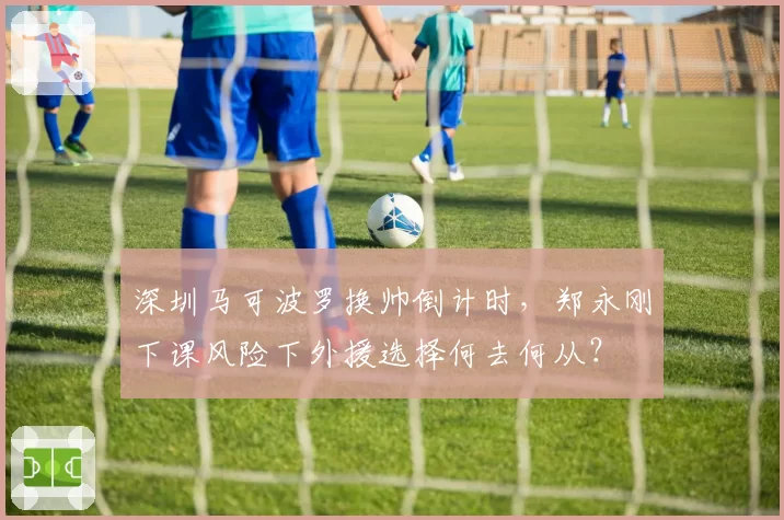 深圳马可波罗换帅倒计时,郑永刚下课风险下外援选择何去何从?