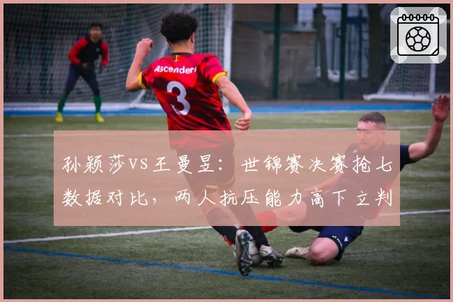 孙颖莎vs王曼昱：世锦赛决赛抢七数据对比，两人抗压能力高下立判