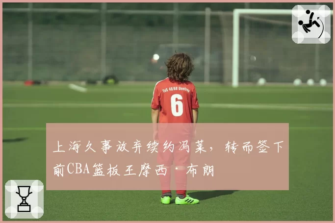 上海久事放弃续约冯莱,转而签下前CBA篮板王摩西·布朗
