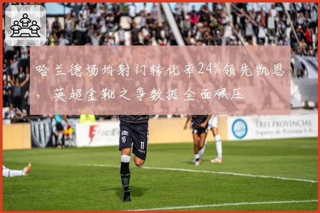 哈兰德场均射门转化率24%领先凯恩,英超金靴之争数据全面碾压