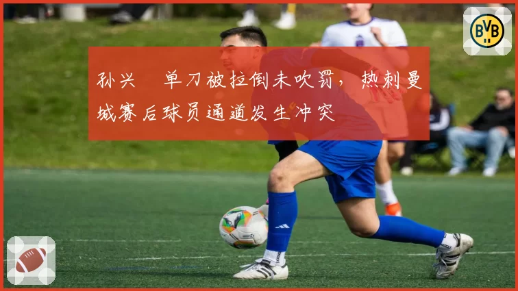 孙兴慜单刀被拉倒未吹罚,热刺曼城赛后球员通道发生冲突