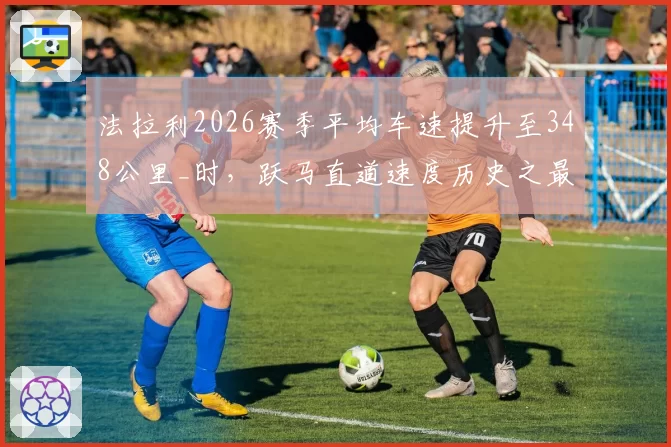 法拉利2026赛季平均车速提升至348公里_时,跃马直道速度历史之最