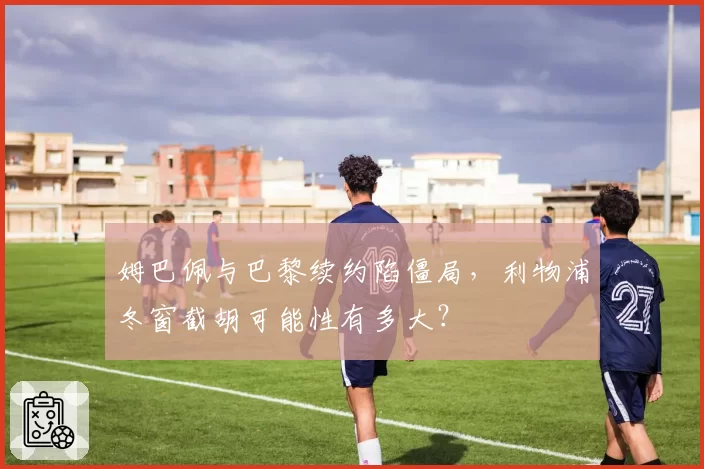 姆巴佩与巴黎续约陷僵局,利物浦冬窗截胡可能性有多大?