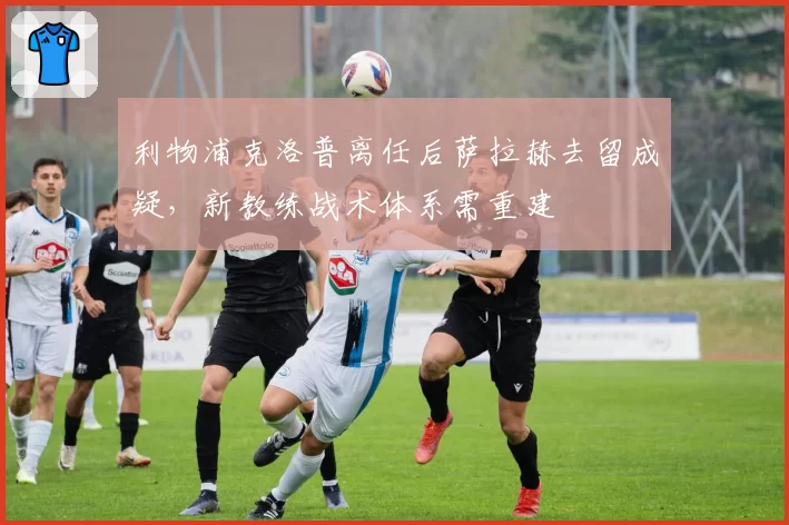 利物浦克洛普离任后萨拉赫去留成疑,新教练战术体系需重建