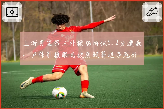 上海男篮第三外援场均仅5.2分遭裁，卢伟引援眼光被质疑葬送争冠好局