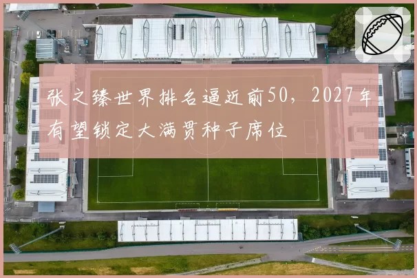 张之臻世界排名逼近前50,2027年有望锁定大满贯种子席位