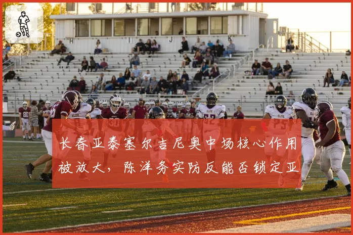 长春亚泰塞尔吉尼奥中场核心作用被放大,陈洋务实防反能否锁定亚冠资格?