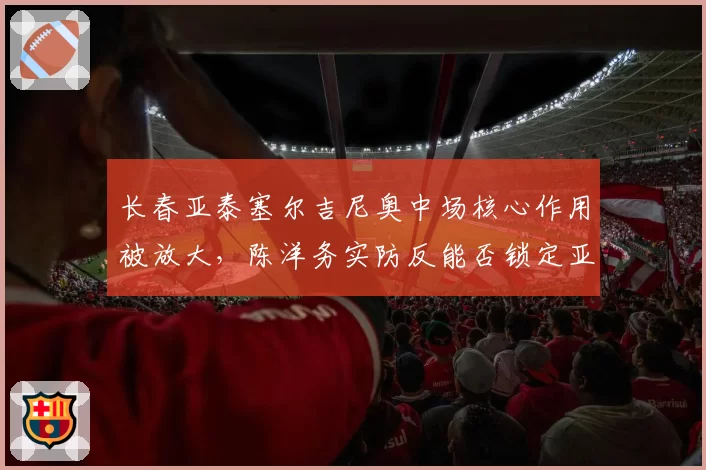 长春亚泰塞尔吉尼奥中场核心作用被放大,陈洋务实防反能否锁定亚冠资格?