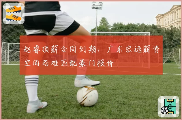 赵睿顶薪合同到期,广东宏远薪资空间恐难匹配豪门报价
