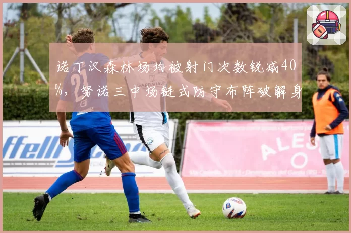 诺丁汉森林场均被射门次数锐减40%,努诺三中场链式防守布阵破解身后空当