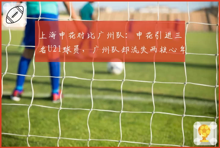 上海申花对比广州队:申花引进三名U21球员,广州队却流失两核心年轻中场