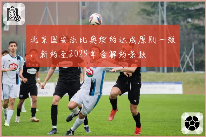 北京国安法比奥续约达成原则一致，新约至2029年含解约条款