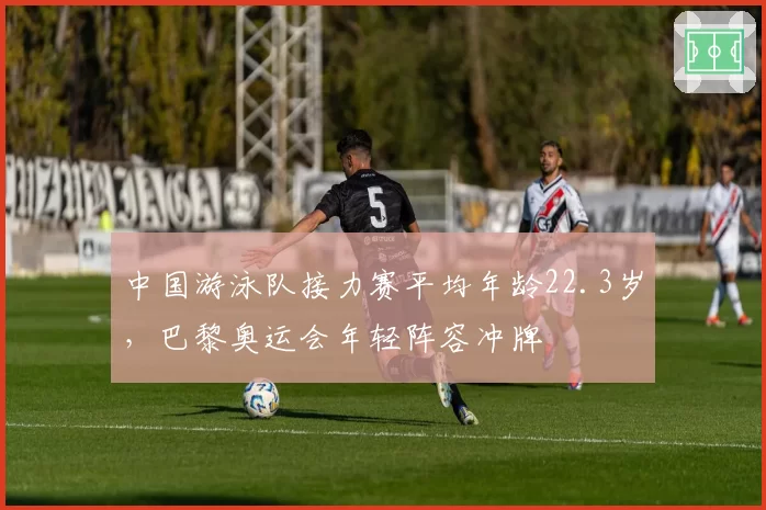 中国游泳队接力赛平均年龄22.3岁，巴黎奥运会年轻阵容冲牌