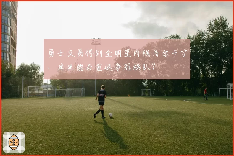 勇士交易得到全明星内线马尔卡宁,库里能否重返争冠梯队?