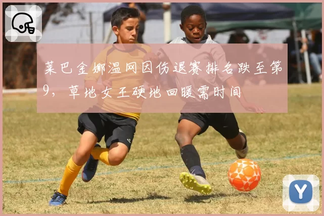 莱巴金娜温网因伤退赛排名跌至第9,草地女王硬地回暖需时间