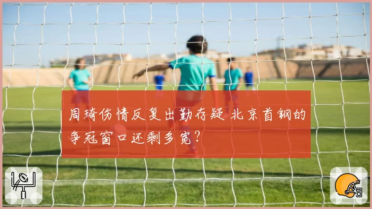 周琦伤情反复出勤存疑 北京首钢的争冠窗口还剩多宽？