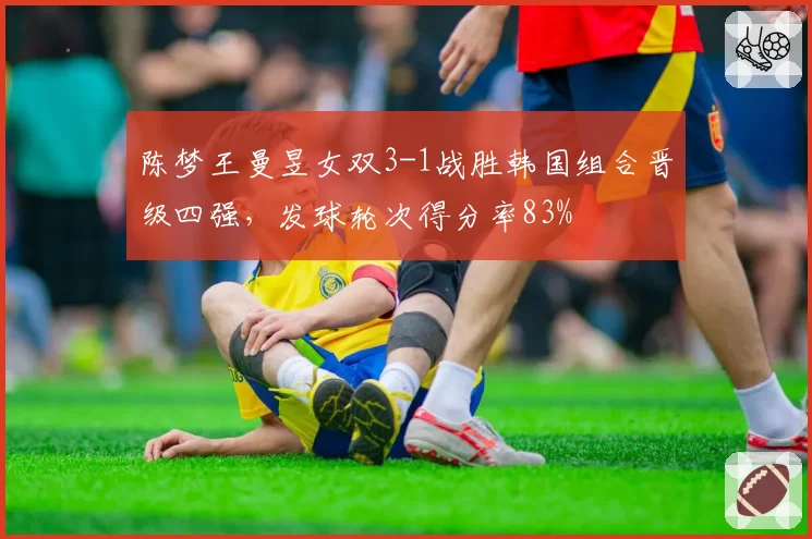 陈梦王曼昱女双3-1战胜韩国组合晋级四强,发球轮次得分率83%