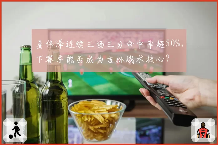 姜伟泽连续三场三分命中率超50%,下赛季能否成为吉林战术核心?